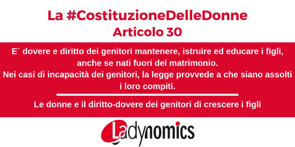 Articolo 30 della Costituzione: 
E` dovere e diritto dei genitori mantenere, istruire ed educare i figli, anche se nati fuori del matrimonio.

Nei casi di incapacità dei genitori, la legge provvede a che siano assolti i loro compiti.

La legge assicura ai figli nati fuori del matrimonio ogni tutela giuridica e sociale, compatibile con i diritti dei membri della famiglia legittima.
La legge detta le norme e i limiti per la ricerca della paternità.